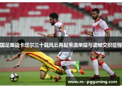 国足鏖战卡塔尔三十载风云再起重温荣耀与遗憾交织征程 国足鏖战卡塔尔三十载风云再起重温荣耀与遗憾交织征程