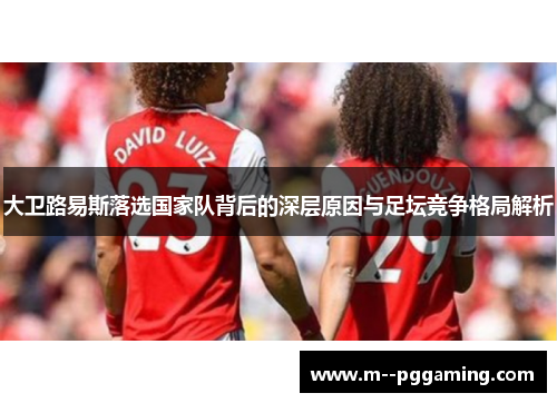 大卫路易斯落选国家队背后的深层原因与足坛竞争格局解析 大卫路易斯落选国家队背后的深层原因与足坛竞争格局解析