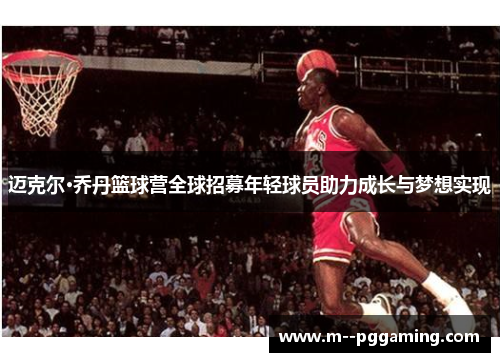 迈克尔·乔丹篮球营全球招募年轻球员助力成长与梦想实现 迈克尔·乔丹篮球营全球招募年轻球员助力成长与梦想实现