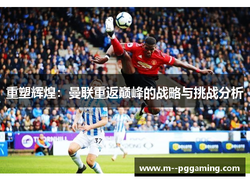 重塑辉煌:曼联重返巅峰的战略与挑战分析 重塑辉煌:曼联重返巅峰的战略与挑战分析