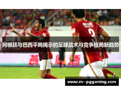 阿根廷与巴西平局揭示的足球战术与竞争格局新趋势 阿根廷与巴西平局揭示的足球战术与竞争格局新趋势