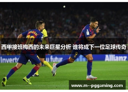 西甲接班梅西的未来巨星分析 谁将成下一位足球传奇