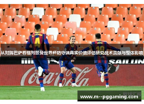 从对阵巴萨看格列兹曼世界杯防守端真实价值评估研究战术贡献与整体影响 从对阵巴萨看格列兹曼世界杯防守端真实价值评估研究战术贡献与整体影响