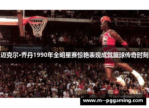 迈克尔·乔丹1990年全明星赛惊艳表现成就篮球传奇时刻 迈克尔·乔丹1990年全明星赛惊艳表现成就篮球传奇时刻