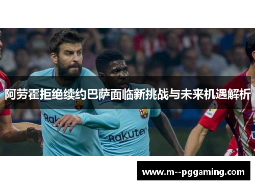 阿劳霍拒绝续约巴萨面临新挑战与未来机遇解析 阿劳霍拒绝续约巴萨面临新挑战与未来机遇解析