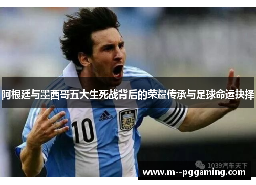 阿根廷与墨西哥五大生死战背后的荣耀传承与足球命运抉择