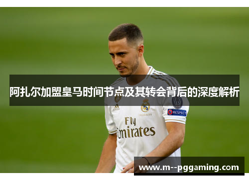阿扎尔加盟皇马时间节点及其转会背后的深度解析