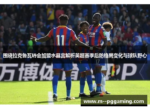 围绕拉克鲁瓦转会加盟水晶宫解析英超赛季后防格局变化与球队野心