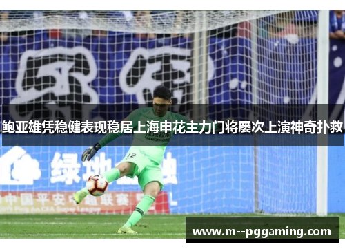 鲍亚雄凭稳健表现稳居上海申花主力门将屡次上演神奇扑救 鲍亚雄凭稳健表现稳居上海申花主力门将屡次上演神奇扑救