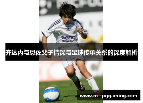 齐达内与恩佐父子情深与足球传承关系的深度解析 齐达内与恩佐父子情深与足球传承关系的深度解析
